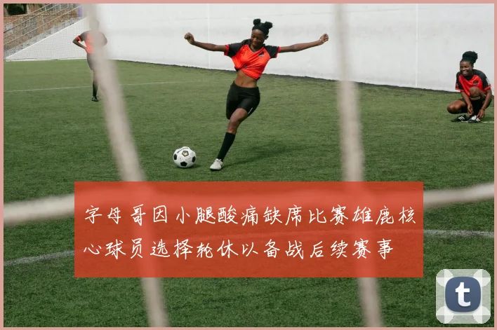 字母哥因小腿酸痛缺席比赛雄鹿核心球员选择轮休以备战后续赛事