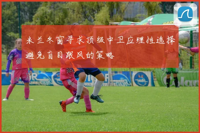 米兰冬窗寻求顶级中卫应理性选择避免盲目跟风的策略
