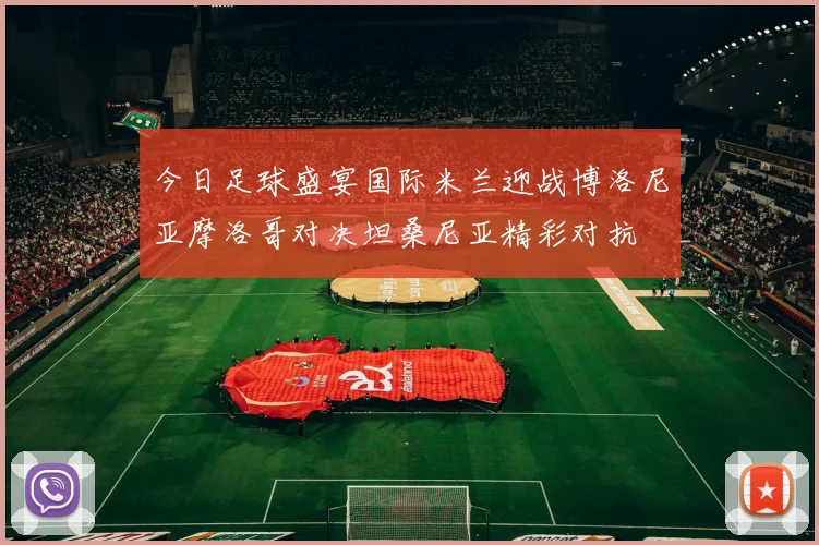 今日足球盛宴国际米兰迎战博洛尼亚摩洛哥对决坦桑尼亚精彩对抗