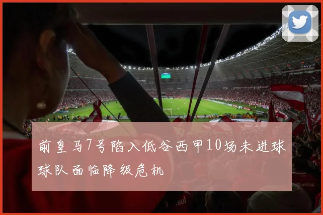 前皇马7号陷入低谷西甲10场未进球球队面临降级危机