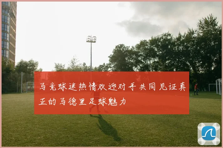 马竞球迷热情欢迎对手共同见证真正的马德里足球魅力