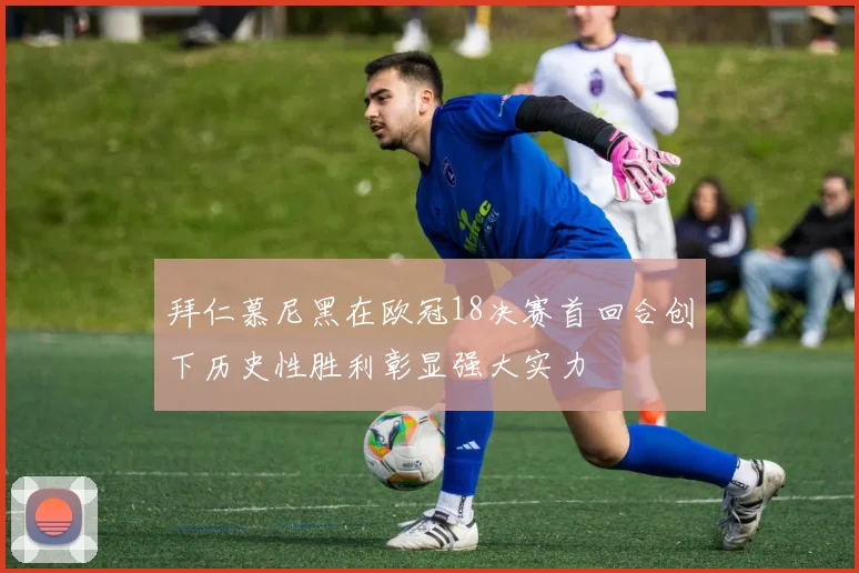 拜仁慕尼黑在欧冠18决赛首回合创下历史性胜利彰显强大实力