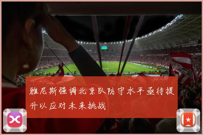 雅尼斯强调北京队防守水平亟待提升以应对未来挑战