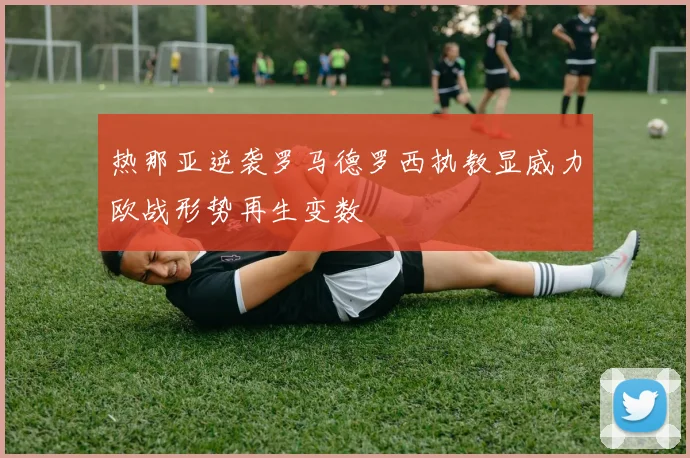 热那亚逆袭罗马德罗西执教显威力欧战形势再生变数