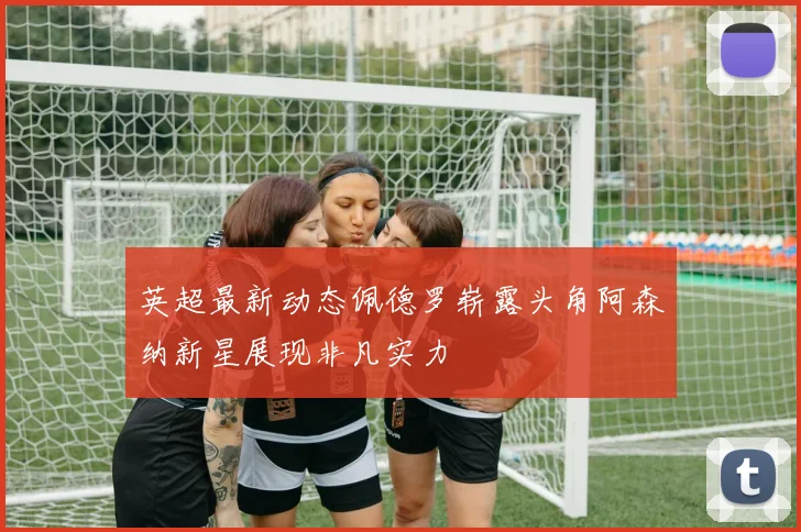 英超最新动态佩德罗崭露头角阿森纳新星展现非凡实力